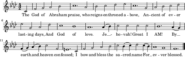 \relative c' {
\language "english"
\key f \minor
\time 4/2
\autoBeamOff
\set Score.tempoHideNote = ##t
\tempo 2 = 120
\partial 2 c2 |
f2 g af bf |
c1. af2 |
bf2 c df ef |
c1. g2 |
af2 bf c df |
ef2 g, af df |
c1 bf |
af1. af4( bf) |
c2 c c c |
bf1. af4( g) |
f4( g) af( bf) c2 f, |
e1. c2 |
f2 g af bf |
c2 bf4( c) df2 c4( bf) |
af1 g f1. \bar "|."
}
\addlyrics {
The |
God of A -- braham |
praise, who |
reigns en -- throned a -- |
bove, An -- |
cient of ev -- er |
last -- ing days, And |
God of |
love. Je __ -- |
ho -- vah! Great I |
AM! By __ |
earth __ and __ heaven con -- |
fessed; I |
bow and bless the |
sa -- cred __ name For __ |
ev -- ver |
blessed.
}